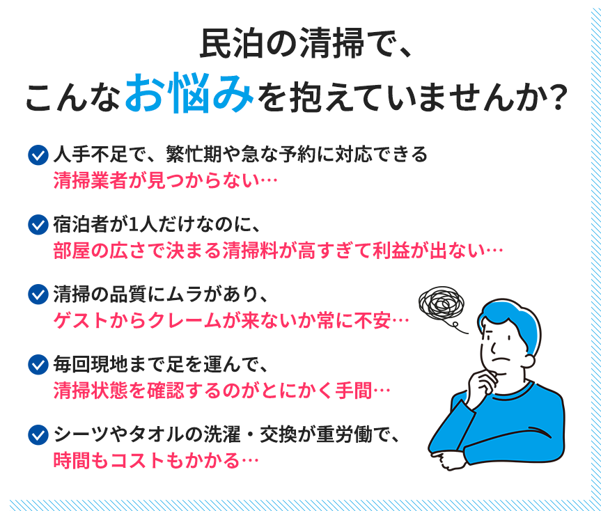 民泊の清掃で、こんなお悩みを抱えていませんか？人手不足で、繁忙期や急な予約に対応できる清掃業者が見つからない…宿泊者が1人だけなのに、部屋の広さで決まる清掃料が高すぎて利益が出ない…清掃の品質にムラがあり、ゲストからクレームが来ないか常に不安…毎回現地まで足を運んで清掃状態を確認するのが、とにかく手間…シーツやタオルの洗濯・交換が、重労働で時間もコストもかかる…