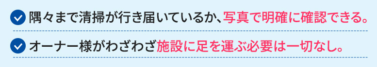 隅々まで清掃が行き届いているか、写真で明確に確認できます。オーナー様がわざわざ施設に足を運ぶ必要は一切ありません。 いつでも、どこにいても、スマホ一つで清掃状況を把握できる。その安心感が、オーナー様の貴重な時間を守ります。