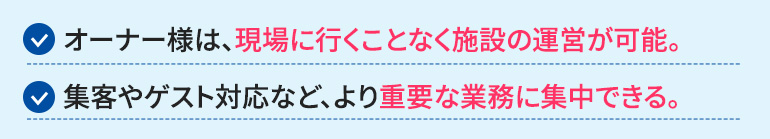 オーナー様は、現場に行くことなく施設の運営が可能になります。面倒な業務から解放され、集客やゲスト対応など、より重要な業務に集中できます。